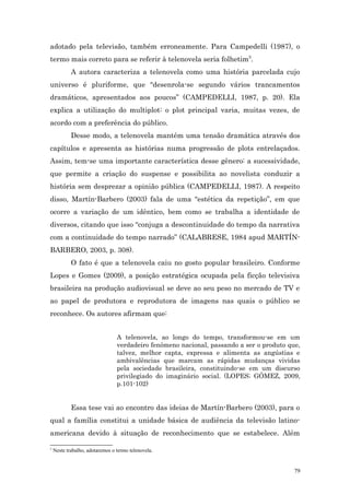 adotado pela televisão, também erroneamente. Para Campedelli (1987), o
termo mais correto para se referir à telenovela seria folhetim5.
            A autora caracteriza a telenovela como uma história parcelada cujo
universo é pluriforme, que “desenrola-se segundo vários trancamentos
dramáticos, apresentados aos poucos” (CAMPEDELLI, 1987, p. 20). Ela
explica a utilização do multiplot: o plot principal varia, muitas vezes, de
acordo com a preferência do público.
            Desse modo, a telenovela mantém uma tensão dramática através dos
capítulos e apresenta as histórias numa progressão de plots entrelaçados.
Assim, tem-se uma importante característica desse gênero: a sucessividade,
que permite a criação do suspense e possibilita ao novelista conduzir a
história sem desprezar a opinião pública (CAMPEDELLI, 1987). A respeito
disso, Martín-Barbero (2003) fala de uma “estética da repetição”, em que
ocorre a variação de um idêntico, bem como se trabalha a identidade de
diversos, citando que isso “conjuga a descontinuidade do tempo da narrativa
com a continuidade do tempo narrado” (CALABRESE, 1984 apud MARTÍN-
BARBERO, 2003, p. 308).
            O fato é que a telenovela caiu no gosto popular brasileiro. Conforme
Lopes e Gomes (2009), a posição estratégica ocupada pela ficção televisiva
brasileira na produção audiovisual se deve ao seu peso no mercado de TV e
ao papel de produtora e reprodutora de imagens nas quais o público se
reconhece. Os autores afirmam que:


                                 A telenovela, ao longo do tempo, transformou-se em um
                                 verdadeiro fenômeno nacional, passando a ser o produto que,
                                 talvez, melhor capta, expressa e alimenta as angústias e
                                 ambivalências que marcam as rápidas mudanças vividas
                                 pela sociedade brasileira, constituindo-se em um discurso
                                 privilegiado do imaginário social. (LOPES; GÓMEZ, 2009,
                                 p.101-102)


            Essa tese vai ao encontro das ideias de Martín-Barbero (2003), para o
qual a família constitui a unidade básica de audiência da televisão latino-
americana devido à situação de reconhecimento que se estabelece. Além

5
    Neste trabalho, adotaremos o termo telenovela.


                                                                                          79
 