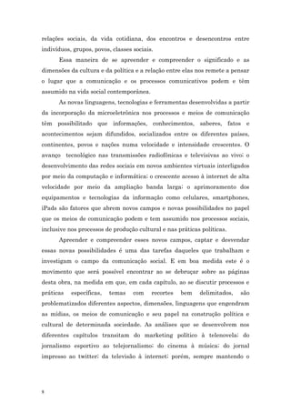 relações sociais, da vida cotidiana, dos encontros e desencontros entre
indivíduos, grupos, povos, classes sociais.
      Essa maneira de se apreender e compreender o significado e as
dimensões da cultura e da política e a relação entre elas nos remete a pensar
o lugar que a comunicação e os processos comunicativos podem e têm
assumido na vida social contemporânea.
      As novas linguagens, tecnologias e ferramentas desenvolvidas a partir
da incorporação da microeletrônica nos processos e meios de comunicação
têm possibilitado que informações, conhecimentos, saberes, fatos e
acontecimentos sejam difundidos, socializados entre os diferentes países,
continentes, povos e nações numa velocidade e intensidade crescentes. O
avanço tecnológico nas transmissões radiofônicas e televisivas ao vivo; o
desenvolvimento das redes sociais em novos ambientes virtuais interligados
por meio da computação e informática; o crescente acesso à internet de alta
velocidade por meio da ampliação banda larga; o aprimoramento dos
equipamentos e tecnologias da informação como celulares, smartphones,
iPads são fatores que abrem novos campos e novas possibilidades no papel
que os meios de comunicação podem e tem assumido nos processos sociais,
inclusive nos processos de produção cultural e nas práticas políticas.
      Apreender e compreender esses novos campos, captar e desvendar
essas novas possibilidades é uma das tarefas daqueles que trabalham e
investigam o campo da comunicação social. E em boa medida este é o
movimento que será possível encontrar ao se debruçar sobre as páginas
desta obra, na medida em que, em cada capítulo, ao se discutir processos e
práticas   específicas,   temas    com    recortes   bem   delimitados,   são
problematizados diferentes aspectos, dimensões, linguagens que engendram
as mídias, os meios de comunicação e seu papel na construção política e
cultural de determinada sociedade. As análises que se desenvolvem nos
diferentes capítulos transitam do marketing político à telenovela; do
jornalismo esportivo ao telejornalismo; do cinema à música; do jornal
impresso ao twitter; da televisão à internet; porém, sempre mantendo o




8
 