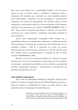 disso, este autor defende que a cotidianidade familiar é um dos poucos
lugares em que as pessoas podem se confrontar e manifestar ânsias e
frustrações. Ele considera que a televisão vive num “equilíbrio instável”
entre cotidianidade e espetáculo, em que personagens e acontecimentos
constituem um discurso de familiaridade: “Na televisão, nada de rostos
misteriosos ou encantadores demais; os rostos da televisão serão próximos,
amigáveis, nem fascinantes nem vulgares” (MARTÍN-BARBERO, 2003, p.
307). É por conter a expressão mais aberta ao modo de viver dos latino-
americanos que o autor considera o melodrama como gênero preferido no
nosso continente.
      Acerca dessa familiaridade, Campedelli (1987) ressalta que a
possibilidade de haver essa relação entre a telenovela e o público decorre das
“doses paulatinas” da história que o espectador recebe diariamente em sua
residência. Todavia, o fato de a telenovela ser escrita aos poucos,
diferentemente das obras literárias, propicia que a “relação trinária autor/
obra/ público” ocorra concomitantemente à veiculação da obra de ficção
televisiva (CAMPEDELLI, 1987).
      Destarte, nota-se que a telenovela configura-se no Brasil com maior
relevância que um mero entretenimento televisionado, pois suas condições
de veiculação – penetrando o seio familiar, em doses diárias e representando
situações supostamente cotidianas – proporcionam ao telespectador um
hipotético reconhecimento na tela.



Uma audiência nada passiva
      Para tratar da propaganda ideológica da telenovela, podemos fazer
alusão aos estudos de recepção propostos por Martín-Barbero, para quem o
papel do receptor na comunicação de massa vai muito além de mero
espectador passivo da mensagem. O autor afirma que:


                    O massivo, nesta sociedade, não é um mecanismo isolável, ou
                    um aspecto, mas uma nova forma de sociabilidade. [...]
                    Assim, pensar o popular a partir do massivo não significa, ao
                    menos não automaticamente, alienação e manipulação, e sim



80
 