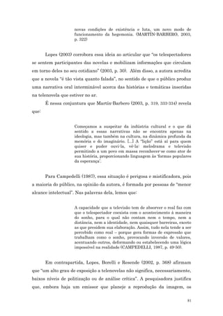 novas condições de existência e luta, um novo modo de
                     funcionamento da hegemonia. (MARTÍN-BARBERO, 2003,
                     p. 322)


       Lopes (2003) corrobora essa ideia ao articular que “os telespectadores
se sentem participantes das novelas e mobilizam informações que circulam
em torno deles no seu cotidiano” (2003, p. 30). Além disso, a autora acredita
que a novela “é tão vista quanto falada”, no sentido de que o público produz
uma narrativa oral interminável acerca das histórias e temáticas inseridas
na telenovela que estiver no ar.
       É nessa conjuntura que Martín-Barbero (2003, p. 319, 333-334) revela
que:


                     Começamos a suspeitar da indústria cultural e o que dá
                     sentido a essas narrativas não se encontra apenas na
                     ideologia, mas também na cultura, na dinâmica profunda da
                     memória e do imaginário. [...] A “lição” está aí para quem
                     quiser e puder ouvi-la, vê-la: melodrama e televisão
                     permitindo a um povo em massa reconhecer-se como ator de
                     sua história, proporcionando linguagem às ‘formas populares
                     da esperança’.


       Para Campedelli (1987), essa situação é perigosa e mistificadora, pois
a maioria do público, na opinião da autora, é formada por pessoas de “menor
alcance intelectual”. Nas palavras dela, lemos que:


                     A capacidade que a televisão tem de absorver o real faz com
                     que o telespectador coexista com o acontecimento à maneira
                     do sonho, para o qual não contam nem o tempo, nem a
                     distância, nem a identidade, nem quaisquer barreiras, exceto
                     as que presidem sua elaboração. Assim, tudo nela tende a ser
                     percebido como real – porque gera formas de expressão que
                     trabalham como o sonho, provocando inversão de valores,
                     acentuando outros, deformando ou estabelecendo uma lógica
                     impossível na realidade (CAMPEDELLI, 1987, p. 49-50).


       Em contrapartida, Lopes, Borelli e Resende (2002, p. 368) afirmam
que “um alto grau de exposição a telenovelas não significa, necessariamente,
baixos níveis de politização ou de análise crítica”. A pesquisadora justifica
que, embora haja um emissor que planeje a reprodução da imagem, os

                                                                               81
 