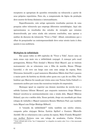 receptores se apropriam de questões retratadas na telenovela a partir de
seus próprios repertórios. Para ela, a compreensão da lógica da produção
deve ocorrer de forma dinâmica e intercambiante.
         Especificamente, este artigo apresenta resultados parciais de uma
pesquisa sobre telenovela que emprega diferentes metodologias. Aqui não
apresentamos os resultados dos estudos de recepção que estamos
desenvolvendo, por estes ainda não estarem concluídos, mas apenas a
análise do discurso da telenovela “Viver a Vida”. Afinal, entendemos que o
olhar do pesquisador na contemporaneidade deve estar atento tanto à obra
quanto à sua audiência.



Multiplots de infidelidade
         Em quase todos os 209 capítulos de “Viver a Vida”, houve uma ou
mais cenas cujo mote era a infidelidade conjugal. A começar pelo casal
protagonista, Helena (Taís Araújo) e Marcos (José Mayer), que se traíram
mutuamente: ela se relacionou com o filho do marido, Bruno (Thiago
Lacerda), e ele teve um longo caso com uma amiga da esposa, Dora
(Giovanna Antonelli), a qual namorava Maradona (Mário José Paz) e passou
a maior parte da história na dúvida sobre quem era o pai de seu filho. Vale
lembrar que Marcos foi casado por trinta anos com Teresa (Lilia Cabral) e o
casamento acabou por causa das sucessivas traições do empresário.
         Destaque igual ou superior aos demais mocinhos da novela teve a
sofrida Luciana (Alinne Moraes), que enquanto namorava Jorge (Mateus
Solano) envolveu-se sentimentalmente com o irmão dele, Miguel (Mateus
Solano), que era o médico dela. Nesse período, Jorge era assediado por duas
colegas de trabalho e Miguel namorava Renata (Bárbara Paz), que também
traiu Miguel com Felipe (Rodrigo Hilbert).
         A “ciranda da infidelidade”6 tinha também um núcleo cômico,
composto pelos cônjuges Betina (Letícia Spiller) e Gustavo (Marcello
Airoldi). Ele se relacionava com a prima da esposa, Malu (Camila Morgado);
sua mulher flertava com um colega de academia, Carlos (Carlos
6
  Termo utilizado pela revista “Isto É Independente” no infográfico da matéria sobre Viver a Vida mencionada
anteriormente.


82
 