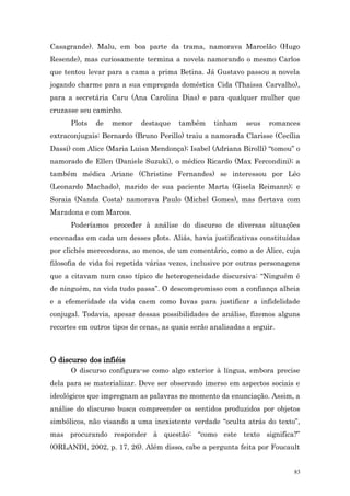 Casagrande). Malu, em boa parte da trama, namorava Marcelão (Hugo
Resende), mas curiosamente termina a novela namorando o mesmo Carlos
que tentou levar para a cama a prima Betina. Já Gustavo passou a novela
jogando charme para a sua empregada doméstica Cida (Thaissa Carvalho),
para a secretária Caru (Ana Carolina Dias) e para qualquer mulher que
cruzasse seu caminho.
      Plots   de   menor    destaque    também     tinham    seus   romances
extraconjugais: Bernardo (Bruno Perillo) traiu a namorada Clarisse (Cecília
Dassi) com Alice (Maria Luisa Mendonça); Isabel (Adriana Birolli) “tomou” o
namorado de Ellen (Daniele Suzuki), o médico Ricardo (Max Fercondini); a
também médica Ariane (Christine Fernandes) se interessou por Léo
(Leonardo Machado), marido de sua paciente Marta (Gisela Reimann); e
Soraia (Nanda Costa) namorava Paulo (Michel Gomes), mas flertava com
Maradona e com Marcos.
      Poderíamos proceder à análise do discurso de diversas situações
encenadas em cada um desses plots. Aliás, havia justificativas constituídas
por clichês merecedoras, ao menos, de um comentário, como a de Alice, cuja
filosofia de vida foi repetida várias vezes, inclusive por outras personagens
que a citavam num caso típico de heterogeneidade discursiva: “Ninguém é
de ninguém, na vida tudo passa”. O descompromisso com a confiança alheia
e a efemeridade da vida caem como luvas para justificar a infidelidade
conjugal. Todavia, apesar dessas possibilidades de análise, fizemos alguns
recortes em outros tipos de cenas, as quais serão analisadas a seguir.



O discurso dos infiéis
      O discurso configura-se como algo exterior à língua, embora precise
dela para se materializar. Deve ser observado imerso em aspectos sociais e
ideológicos que impregnam as palavras no momento da enunciação. Assim, a
análise do discurso busca compreender os sentidos produzidos por objetos
simbólicos, não visando a uma inexistente verdade “oculta atrás do texto”,
mas procurando responder à questão: “como este texto significa?”
(ORLANDI, 2002, p. 17, 26). Além disso, cabe a pergunta feita por Foucault


                                                                           83
 