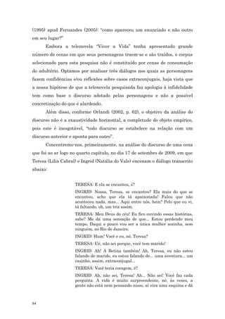(1995) apud Fernandes (2005): “como apareceu um enunciado e não outro
em seu lugar?”
      Embora a telenovela “Viver a Vida” tenha apresentado grande
número de cenas em que seus personagens traem-se e são traídos, o corpus
selecionado para esta pesquisa não é constituído por cenas de consumação
do adultério. Optamos por analisar três diálogos nos quais as personagens
fazem confidências e/ou reflexões sobre casos extraconjugais, haja vista que
a nossa hipótese de que a telenovela pesquisada faz apologia à infidelidade
tem como base o discurso adotado pelas personagens e não a possível
concretização do que é alardeado.
      Além disso, conforme Orlandi (2002, p. 62), o objetivo da análise do
discurso não é a exaustividade horizontal, a completude do objeto empírico,
pois este é inesgotável, “todo discurso se estabelece na relação com um
discurso anterior e aponta para outro”.
      Concentremo-nos, primeiramente, na análise do discurso de uma cena
que foi ao ar logo no quarto capítulo, no dia 17 de setembro de 2009, em que
Teresa (Lilia Cabral) e Ingrid (Natália do Vale) encenam o diálogo transcrito
abaixo:


                    TERESA: E ela se encantou, é?
                    INGRID: Nossa, Teresa, se encantou? Ela mais do que se
                    encantou, acho que ela tá apaixonada! Falou que não
                    aconteceu nada, mas... Aqui entre nós, hein? Pelo que eu vi,
                    tá faltando, oh, um triz assim.
                    TERESA: Meu Deus do céu! Eu fico ouvindo essas histórias,
                    sabe? Me dá uma sensação de que... Estou perdendo meu
                    tempo. Daqui a pouco vou ser a única mulher sozinha, sem
                    ninguém, no Rio de Janeiro.
                    INGRID: Hum! Você e eu, né, Teresa?
                    TERESA: Ué, não sei porque, você tem marido!
                    INGRID: Ah! A Betina também! Ah, Teresa, eu não estou
                    falando de marido, eu estou falando de... uma aventura... um
                    casinho, assim, extraconjugal...
                    TERESA: Você teria coragem, é?
                    INGRID: Ah, não sei, Teresa! Ah... Não sei! Você faz cada
                    pergunta. A vida é muito surpreendente, né, às vezes, a
                    gente não está nem pensando nisso, aí vira uma esquina e dá



84
 