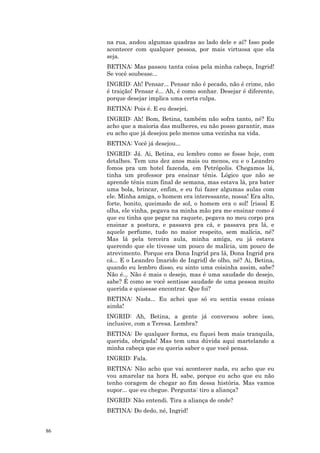 na rua, andou algumas quadras ao lado dele e aí? Isso pode
     acontecer com qualquer pessoa, por mais virtuosa que ela
     seja.
     BETINA: Mas passou tanta coisa pela minha cabeça, Ingrid!
     Se você soubesse...
     INGRID: Ah! Pensar... Pensar não é pecado, não é crime, não
     é traição! Pensar é... Ah, é como sonhar. Desejar é diferente,
     porque desejar implica uma certa culpa.
     BETINA: Pois é. E eu desejei.
     INGRID: Ah! Bom, Betina, também não sofra tanto, né? Eu
     acho que a maioria das mulheres, eu não posso garantir, mas
     eu acho que já desejou pelo menos uma vezinha na vida.
     BETINA: Você já desejou...
     INGRID: Já. Ai, Betina, eu lembro como se fosse hoje, com
     detalhes. Tem uns dez anos mais ou menos, eu e o Leandro
     fomos pra um hotel fazenda, em Petrópolis. Chegamos lá,
     tinha um professor pra ensinar tênis. Lógico que não se
     aprende tênis num final de semana, mas estava lá, pra bater
     uma bola, brincar, enfim, e eu fui fazer algumas aulas com
     ele. Minha amiga, o homem era interessante, nossa! Era alto,
     forte, bonito, queimado de sol, o homem era o sol! [risos] E
     olha, ele vinha, pegava na minha mão pra me ensinar como é
     que eu tinha que pegar na raquete, pegava no meu corpo pra
     ensinar a postura, e passava pra cá, e passava pra lá, e
     aquele perfume, tudo no maior respeito, sem malícia, né?
     Mas lá pela terceira aula, minha amiga, eu já estava
     querendo que ele tivesse um pouco de malícia, um pouco de
     atrevimento. Porque era Dona Ingrid pra lá, Dona Ingrid pra
     cá... E o Leandro [marido de Ingrid] de olho, né? Ai, Betina,
     quando eu lembro disso, eu sinto uma coisinha assim, sabe?
     Não é... Não é mais o desejo, mas é uma saudade do desejo,
     sabe? É como se você sentisse saudade de uma pessoa muito
     querida e quisesse encontrar. Que foi?
     BETINA: Nada... Eu achei que só eu sentia essas coisas
     ainda!
     INGRID: Ah, Betina, a gente já conversou sobre isso,
     inclusive, com a Teresa. Lembra?
     BETINA: De qualquer forma, eu fiquei bem mais tranquila,
     querida, obrigada! Mas tem uma dúvida aqui martelando a
     minha cabeça que eu queria saber o que você pensa.
     INGRID: Fala.
     BETINA: Não acho que vai acontecer nada, eu acho que eu
     vou amarelar na hora H, sabe, porque eu acho que eu não
     tenho coragem de chegar ao fim dessa história. Mas vamos
     supor... que eu chegue. Pergunta: tiro a aliança?
     INGRID: Não entendi. Tira a aliança de onde?
     BETINA: Do dedo, né, Ingrid!


86
 