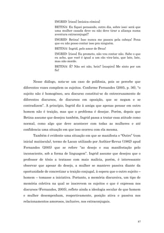 INGRID: [risos] [música cômica]
                    BETINA: Eu fiquei pensando, outro dia, sobre isso: será que
                    uma mulher casada deve ou não deve tirar a aliança numa
                    aventura extraconjugal?
                    INGRID: Betina! Isso nunca me passou pela cabeça! Pena
                    que eu não posso contar isso pra ninguém.
                    BETINA: Ingrid, pelo amor de Deus!
                    INGRID: [risos] Eu prometo, não vou contar não. Sabe o que
                    eu acho, que você é igual a um cão vira-lata, que late, late,
                    mas não morde.
                    BETINA: É? Não sei não, hein? [suspiro] Me sinto por um
                    fio!


      Nesse diálogo, nota-se um caso de polifonia, pois se percebe que
diferentes vozes compõem os sujeitos. Conforme Fernandes (2005, p. 36), “o
sujeito não é homogêneo, seu discurso constitui-se do entrecruzamento de
diferentes discursos, de discursos em oposição, que se negam e se
contradizem”. A princípio, Ingrid diz à amiga que apenas pensar em outro
homem não é traição, mas que o problema é desejar. Porém, depois que
Betina assume que desejou também, Ingrid passa a tratar essa atitude como
normal, como algo que deve acontecer com todas as mulheres e até
confidencia uma situação em que isso ocorreu com ela mesma.
      Também é evidente uma situação em que se manifesta o “Outro” (com
inicial maiúscula), termo de Lacan utilizado por Authier-Revuz (1982) apud
Fernandes (2005) que se refere “ao desejo e sua manifestação pelo
inconsciente, sob a forma de linguagem”. Ingrid assume que desejou que o
professor de tênis a tratasse com mais malícia, porém, é interessante
observar que apesar do desejo, a mulher se manteve passiva diante da
oportunidade de concretizar a traição conjugal, à espera que o outro sujeito –
homem – tomasse a iniciativa. Portanto, a memória discursiva, um tipo de
memória coletiva na qual se inscrevem os sujeitos e que é expressa nos
discursos (Fernandes, 2005), reflete ainda a ideologia secular de que homem
e mulher desempenham, respectivamente, posição ativa e passiva nos
relacionamentos amorosos, inclusive, nos extraconjugais.




                                                                               87
 