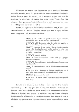 Mais uma vez, temos uma situação em que o não-dito é bastante
revelador. Quando Betina diz que achava que somente ela sentia desejo por
outros homens além do marido, Ingrid responde apenas que elas já
conversaram sobre isso, até mesmo com outra amiga, Teresa. Elas não
chegam a dizer que outras (ou todas) as mulheres também sentem isso, mas
o não-dito produz esse efeito de sentido.
      Por fim, no capítulo 44, do dia 04 de novembro de 2009, Marcos (José
Mayer) confessa a Gustavo (Marcello Airoldi) que traiu a esposa Helena
(Taís Araújo) com Dora (Giovanna Antonelli):


                     MARCOS: Olha só: foi uma garota que eu vi pela primeira
                     vez naquela noite em que nós dois fomos à boate.
                     GUSTAVO: Ah! Miserável, hein? De olho em alguém e
                     bancando o sério pra cima de mim, hein?
                     MARCOS: Não, não! Eu não estava a fim de ninguém, eu não
                     estou a fim de ninguém, amo minha mulher, eu estava no
                     firme propósito de não ser infiel, de não ser como eu fui com
                     a Teresa a vida inteira...
                     GUSTAVO: Mas não resistiu.
                     MARCOS: Pois é. Fui um idiota e acabei tendo que fugir pra
                     não continuar sendo.
                     GUSTAVO: Chefe, não existe homem fiel, existe homem sem
                     oportunidade.
                     MARCOS: Isso é uma piada que eu conheço desde que eu era
                     rapaz!
                     GUSTAVO: Mas é verdade! E Marcos, infidelidade não é
                     uma coisa pra você se sentir tão culpado assim, não é?
                     MARCOS: Que cinismo, Gustavo!
                     GUSTAVO: Ué, mas é assim. Esse pensamento eu aprendi
                     com você.


      Tomado sem contexto, esse diálogo parece ser de dois homens
quaisquer que defendem que trair é uma característica intrínseca ao
homem. Porém, contextualizado, temos as seguintes condições de produção:
Marcos e Gustavo são homens de negócios, com excelentes situações
financeiras, têm belas mulheres e se apresentam na cena com o charme e a
elegância com que aparecem em quase todas as cenas, bem vestidos de terno



88
 