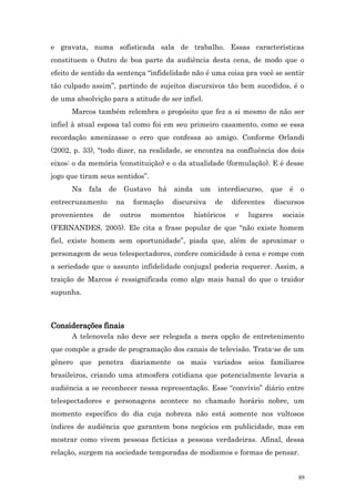 e gravata, numa sofisticada sala de trabalho. Essas características
constituem o Outro de boa parte da audiência desta cena, de modo que o
efeito de sentido da sentença “infidelidade não é uma coisa pra você se sentir
tão culpado assim”, partindo de sujeitos discursivos tão bem sucedidos, é o
de uma absolvição para a atitude de ser infiel.
      Marcos também relembra o propósito que fez a si mesmo de não ser
infiel à atual esposa tal como foi em seu primeiro casamento, como se essa
recordação amenizasse o erro que confessa ao amigo. Conforme Orlandi
(2002, p. 33), “todo dizer, na realidade, se encontra na confluência dos dois
eixos: o da memória (constituição) e o da atualidade (formulação). E é desse
jogo que tiram seus sentidos”.
      Na   fala    de    Gustavo   há   ainda    um    interdiscurso,     que   é   o
entrecruzamento        na   formação    discursiva    de     diferentes     discursos
provenientes      de    outros   momentos       históricos    e   lugares     sociais
(FERNANDES, 2005). Ele cita a frase popular de que “não existe homem
fiel, existe homem sem oportunidade”, piada que, além de aproximar o
personagem de seus telespectadores, confere comicidade à cena e rompe com
a seriedade que o assunto infidelidade conjugal poderia requerer. Assim, a
traição de Marcos é ressignificada como algo mais banal do que o traidor
supunha.



Considerações finais
      A telenovela não deve ser relegada a mera opção de entretenimento
que compõe a grade de programação dos canais de televisão. Trata-se de um
gênero que penetra diariamente os mais variados seios familiares
brasileiros, criando uma atmosfera cotidiana que potencialmente levaria a
audiência a se reconhecer nessa representação. Esse “convívio” diário entre
telespectadores e personagens acontece no chamado horário nobre, um
momento específico do dia cuja nobreza não está somente nos vultosos
índices de audiência que garantem bons negócios em publicidade, mas em
mostrar como vivem pessoas fictícias a pessoas verdadeiras. Afinal, dessa
relação, surgem na sociedade temporadas de modismos e formas de pensar.


                                                                                    89
 