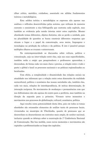 olhar crítico, metódico, cuidadoso, assentado em sólidos fundamentos
teóricos e metodológicos.
      Esta solidez teórica e metodológica se expressa não apenas nas
análises e reflexões desenvolvidas pelos autores, que utilizam de maneira
coerente e consistente a rica bibliografia que sustenta cada capítulo, mas
também se evidencia pela coesão interna entre estes capítulos. Mesmo
abordando temas diferentes, objetos distintos, não se perde a unidade, pois
na pluralidade de questões se busca construir diferentes respostas que
situam o lugar e o papel da comunicação, seus meios, linguagens e
tecnologias na produção da cultura e da política. E isto é possível porque
múltiplos olhares se cruzam e entrecruzam.
      Na contemporaneidade as discussões sobre cultura, política e
comunicação, seja na inter-relação entre elas, seja nas suas especificidades,
também estão a exigir que pesquisadores e professores apreendam e
desvendam, de forma cada vez mais clara e precisa, a relação entre o todo e
parte; o global e local; os processos nacionais e as práticas regionalizadas ou
localizadas.
      Com efeito, a complexidade e dinamicidade das relações sociais na
atualidade nos informam que a relação entre estas dimensões da realidade
sociocultural, política e econômica das nossas sociedades são, também elas,
cada vez mais, relações de interdependência, de mútua determinação, de
interação recíproca. Os movimentos de mudanças e permanências com que
nos defrontamos não são apenas do centro para a periferia, mas também na
direção da segunda para a primeira. Vivemos novos momentos e
movimentos nos processos de globalização, cultural, econômica, política
      Aqui resulta outra potencialidade desta obra, pois em todos os temas
abordados são retomados elementos de análise tanto de processos locais,
vivenciados no município de Uberlândia, quanto de processos que se
desenrolam ou desenrolaram em contextos mais amplo, de caráter nacional,
inclusive quando se debruça sobre a construção da 1ª Conferência Nacional
de Comunicação. Em boa medida, esses novos momentos e movimentos são
captados e problematizados ao longo dos capítulos.



                                                                              9
 
