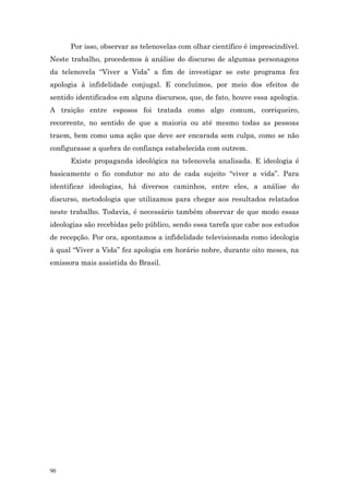 Por isso, observar as telenovelas com olhar científico é imprescindível.
Neste trabalho, procedemos à análise do discurso de algumas personagens
da telenovela “Viver a Vida” a fim de investigar se este programa fez
apologia à infidelidade conjugal. E concluímos, por meio dos efeitos de
sentido identificados em alguns discursos, que, de fato, houve essa apologia.
A traição entre esposos foi tratada como algo comum, corriqueiro,
recorrente, no sentido de que a maioria ou até mesmo todas as pessoas
traem, bem como uma ação que deve ser encarada sem culpa, como se não
configurasse a quebra de confiança estabelecida com outrem.
      Existe propaganda ideológica na telenovela analisada. E ideologia é
basicamente o fio condutor no ato de cada sujeito “viver a vida”. Para
identificar ideologias, há diversos caminhos, entre eles, a análise do
discurso, metodologia que utilizamos para chegar aos resultados relatados
neste trabalho. Todavia, é necessário também observar de que modo essas
ideologias são recebidas pelo público, sendo essa tarefa que cabe aos estudos
de recepção. Por ora, apontamos a infidelidade televisionada como ideologia
à qual “Viver a Vida” fez apologia em horário nobre, durante oito meses, na
emissora mais assistida do Brasil.




90
 