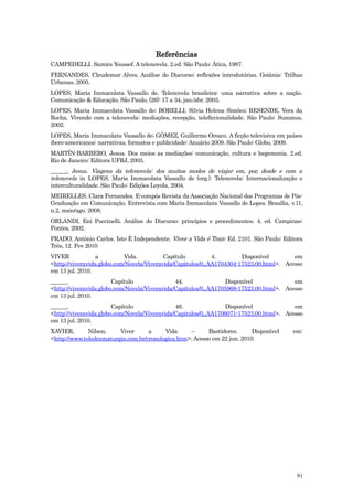 Referências
CAMPEDELLI. Samira Youssef. A telenovela. 2.ed. São Paulo: Ática, 1987.
FERNANDES, Cleudemar Alves. Análise do Discurso: reflexões introdutórias. Goiânia: Trilhas
Urbanas, 2005.
LOPES, Maria Immacolata Vassallo de. Telenovela brasileira: uma narrativa sobre a nação.
Comunicação & Educação, São Paulo, (26): 17 a 34, jan./abr. 2003.
LOPES, Maria Immacolata Vassallo de; BORELLI, Silvia Helena Simões; RESENDE, Vera da
Rocha. Vivendo com a telenovela: mediações, recepção, teleficcionalidade. São Paulo: Summus,
2002.
LOPES, Maria Immacolata Vassallo de; GÓMEZ, Guillermo Orozco. A ficção televisiva em países
ibero-americanos: narrativas, formatos e publicidade: Anuário 2009. São Paulo: Globo, 2009.
MARTÍN-BARBERO, Jesus. Dos meios as mediações: comunicação, cultura e hegemonia. 2.ed.
Rio de Janeiro: Editora UFRJ, 2003.
______, Jesus. Viagens da telenovela: dos muitos modos de viajar em, por, desde e com a
telenovela in LOPES, Maria Immacolata Vassallo de (org.). Telenovela: Internacionalização e
interculturalidade. São Paulo: Edições Loyola, 2004.
MEIRELLES, Clara Fernandes. E-compós Revista da Associação Nacional dos Programas de Pós-
Graduação em Comunicação. Entrevista com Maria Immacolata Vassallo de Lopes. Brasília, v.11,
n.2, maio/ago. 2008.
ORLANDI, Eni Puccinelli. Análise do Discurso: princípios e procedimentos. 4. ed. Campinas:
Pontes, 2002.
PRADO, Antônio Carlos. Isto É Independente. Viver a Vida é Trair. Ed. 2101. São Paulo: Editora
Três, 12. Fev 2010
VIVER             a          Vida.         Capítulo          4.        Disponível        em
<http://viveravida.globo.com/Novela/Viveravida/Capitulos/0,,AA1704304-17523,00.html>. Acesso
em 13 jul. 2010.
______.                 Capítulo               44.                Disponível             em
<http://viveravida.globo.com/Novela/Viveravida/Capitulos/0,,AA1705968-17523,00.html>. Acesso
em 13 jul. 2010.
______.                 Capítulo               46.                Disponível             em
<http://viveravida.globo.com/Novela/Viveravida/Capitulos/0,,AA1706071-17523,00.html>. Acesso
em 13 jul. 2010.
XAVIER,       Nilson.    Viver      a     Vida     –      Bastidores.      Disponível     em:
<http://www.teledramaturgia.com.br/cronologica.htm>. Acesso em 22 jun. 2010.




                                                                                           91
 