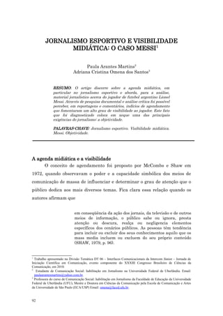 JORNALISMO ESPORTIVO E VISIBILIDADE
                MIDIÁTICA: O CASO MESSI1

                                  Paula Arantes Martins2
                            Adriana Cristina Omena dos Santos3


              RESUMO: O artigo discorre sobre a agenda midiática, em
              particular no jornalismo esportivo e aborda, para a análise,
              material jornalístico acerca do jogador de futebol argentino Lionel
              Messi. Através de pesquisa documental e análise crítica foi possível
              perceber, em reportagens e comentários, indícios de agendamento
              que fomentaram um alto grau de visibilidade ao jogador. Este fato
              que foi diagnosticado coloca em xeque uma das principais
              exigências do jornalismo: a objetividade.

              PALAVRAS-CHAVE: Jornalismo esportivo. Visibilidade midiática.
              Messi. Objetividade.




A agenda midiática e a visibilidade
        O conceito de agendamento foi proposto por McCombs e Shaw em
1972, quando observavam o poder e a capacidade simbólica dos meios de
comunicação de massa de influenciar e determinar o grau de atenção que o
público dedica aos mais diversos temas. Fica clara essa relação quando os
autores afirmam que


                             em conseqüência da ação dos jornais, da televisão e de outros
                             meios de informação, o público sabe ou ignora, presta
                             atenção ou descura, realça ou negligencia elementos
                             específicos dos cenários públicos. As pessoas têm tendência
                             para incluir ou excluir dos seus conhecimentos aquilo que os
                             mass media incluem ou excluem do seu próprio conteúdo
                             (SHAW, 1979, p. 96).


1
  Trabalho apresentado na Divisão Temática DT 06 – Interfaces Comunicacionais da Intercom Júnior – Jornada de
Iniciação Científica em Comunicação, evento componente do XXXIII Congresso Brasileiro de Ciências da
Comunicação, em 2010.
2
   Estudante de Comunicação Social: habilitação em Jornalismo na Universidade Federal de Uberlândia. Email:
  paulaarantesmartins@yahoo.com.br.
3
  Professora do curso de Comunicação Social: habilitação em Jornalismo da Faculdade de Educação da Universidade
Federal de Uberlândia (UFU), Mestre e Doutora em Ciências da Comunicação pela Escola de Comunicação e Artes
da Universidade de São Paulo (ECA/USP) Email: omena@faced.ufu.br.


92
 
