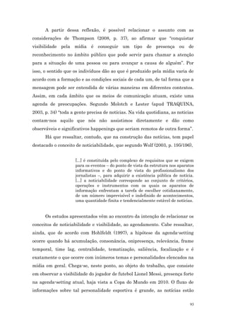 A partir dessa reflexão, é possível relacionar o assunto com as
considerações de Thompson (2008, p. 37), ao afirmar que “conquistar
visibilidade pela mídia é conseguir um tipo de presença                   ou de
reconhecimento no âmbito público que pode servir para chamar a atenção
para a situação de uma pessoa ou para avançar a causa de alguém”. Por
isso, o sentido que os indivíduos dão ao que é produzido pela mídia varia de
acordo com a formação e as condições sociais de cada um, de tal forma que a
mensagem pode ser entendida de várias maneiras em diferentes contextos.
Assim, em cada âmbito que os meios de comunicação atuam, existe uma
agenda de preocupações. Segundo Molotch e Lester (apud TRAQUINA,
2003, p. 34) “toda a gente precisa de notícias. Na vida quotidiana, as noticias
contam-nos aquilo que nós não assistimos diretamente e dão como
observáveis e significativos happenings que seriam remotos de outra forma”.
      Há que ressaltar, contudo, que na construção das notícias, tem papel
destacado o conceito de noticiabilidade, que segundo Wolf (2003, p. 195/196),


                     [...] é constituída pelo complexo de requisitos que se exigem
                     para os eventos – do ponto de vista da estrutura nos aparatos
                     informativos e do ponto de vista do profissionalismo dos
                     jornalistas –, para adquirir a existência pública de notícia.
                     [...] a noticiabilidade corresponde ao conjunto de critérios,
                     operações e instrumentos com os quais os aparatos de
                     informação enfrentam a tarefa de escolher cotidianamente,
                     de um número imprevisível e indefinido de acontecimentos,
                     uma quantidade finita e tendencialmente estável de notícias.


      Os estudos apresentados vêm ao encontro da intenção de relacionar os
conceitos de noticiabilidade e visibilidade, ao agendamento. Cabe ressaltar,
ainda, que de acordo com Hohlfeldt (1997), a hipótese da agenda-setting
ocorre quando há acumulação, consonância, onipresença, relevância, frame
temporal, time lag, centralidade, tematização, saliência, focalização e é
exatamente o que ocorre com inúmeros temas e personalidades elencados na
mídia em geral. Chega-se, neste ponto, ao objeto do trabalho, que consiste
em observar a visibilidade do jogador de futebol Lionel Messi, presença forte
na agenda-setting atual, haja vista a Copa do Mundo em 2010. O fluxo de
informações sobre tal personalidade esportiva é grande, as notícias estão


                                                                                93
 