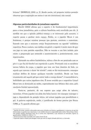 leitores” (BORELLI, 2002, p. 5). Sendo assim, tal proposta teórica permite
observar que a exposição aos meios é um ato intencional, não casual.



Algumas particularidades do jornalismo esportivo
         Borelli (2002) afirma que o esporte é de fundamental importância
para a área jornalística, pois a cultura brasileira está envolvida por ele. A
medida em que a opinião pública começa a se interessar pelo assunto, o
esporte passa a ganhar mais espaço. Então, se o jogador Messi é um
fenômeno, é porque existem pessoas que gostam, assistem e comentam,
fazendo com que o atacante esteja frequentemente na agenda 4 midiática
esportiva. Para a autora, nas mídias em geral, o esporte é muito mais do que
um jogo ou uma partida específica. Não se resume a um fato isolado, pois
existe a preparação que antecede o acontecimento e, posteriormente, suas
repercussões.
         Entrando na esfera futebolística, talvez o fato de ser praticado com os
pés é o que faz do futebol um espetáculo a parte. Praticado com os membros
menos hábeis do corpo, o jogador que tem um bom domínio de bola, ou
aquele que executa o chute ‘de trivela’5, como se diz tecnicamente, consegue
realizar dribles de deixar qualquer torcedor incrédulo. Desde um bom
cruzamento até aquele gol que entra ‘onde a coruja dorme’6, é inacreditável a
habilidade que certos jogadores têm. É nesse sentido que o argentino Lionel
Messi tem se destacado na mídia, especialmente nos últimos dois anos, pelo
excelente futebol apresentado.
         Trata-se, portanto, de um esporte que exige além de talento,
raciocínio. O bom jogador vai além dos belos lances: ele consegue enxergar o
jogo e, dependendo da posição tática, até armar jogadas que possibilitam o
gol. A palavra espetáculo, então, é justificada de forma precisa por Souza
(1996, p. 7), quando afirma que


4
  Agendas são temas, assuntos selecionados para serem ofertados aos leitores e agendamento é o processo em que são
determinadas as questões mais importantes, é um trabalho discursivo empreendido pelas mídias. Dessa forma, ofertar
uma agenda significa determinar quais são os temas mais importantes e que merecem ser noticiados, figurar na
agenda pública. (BORELLI, 2002, p. 17).
5
  Técnica de passe/chute executado com a parte exterior do pé.
6
  Expressão usada no futebol para designar a bola que entra no ângulo formado pela trave e o travessão.


                                                                                                               95
 