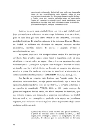 uma terceira dimensão do futebol, que pode ser observada
                     tanto no seu entendimento como esporte, como no seu
                     entendimento como jogo, é a dimensão do espetáculo. De fato,
                     o futebol deve ser também definido como um espetáculo
                     (esportivo, ritualístico, dramático etc), o que possibilita a sua
                     apropriação cultural das mais diversas formas. O futebol é,
                     portanto um esporte, um jogo e um espetáculo.


      Esporte, porque é uma atividade física com regras pré-estabelecidas;
jogo, pois equipes se enfrentam em um campo delimitado e um espetáculo,
pois em uma área que varia entre 100mx64m até 120mx90m, acontecem
partidas históricas. De simples amistosos à tão aclamada Copa do Mundo,
no futebol, os melhores são chamados de ‘craques’, recebem salários
milionários,   entretêm       milhões   de   pessoas    e   ganham      prêmios     e
reconhecimento por isso.
      No esporte, espetáculo vem acompanhado de emoção. Em partidas que
envolvem duas grandes equipes como Brasil e Argentina, onde há uma
rivalidade, a torcida sofre, se alegra, vibra, grita e se expressa das mais
variadas formas. “A emoção é a própria alma do esporte. Ela está nos olhos
do jogador que faz o gol do título, na decepção da derrota, nas piscinas,
quadras e pistas. Em nenhuma outra área do jornalismo a informação e o
entretenimento estão tão próximos” (BARBEIRO; RANGEL, 2010, p. 45).
      Em função do exposto, cabe lembrar que "quanto maior for a
rivalidade entre dois times, ou seja quanto mais elevado seja o status dos
oponentes, tanto mais fortes serão as expectativas, e, portanto as torcidas e
as emoções do espetáculo" (VOGEL, 1982, p. 80). Neste contexto do
jornalismo esportivo foca-se, então, em Messi, atacante do Barcelona, que
nos últimos tempos, tem dominado a imprensa especializada no futebol
internacional e, por conseqüência, ganhado mais espaço no jornalismo
esportivo, daí o motivo de ser ele o objeto de estudo do presente artigo. Tanto
destaque justifica-se, pois


                     o jornalismo cultua o herói, constrói uma grande atorização,
                     a partir dos maiores ícones do mundo esportivo, (...) faz
                     julgamentos, avaliações, análises de competições, de fatos
                     inusitados, de relações que são estabelecidas no dia-a-dia


96
 