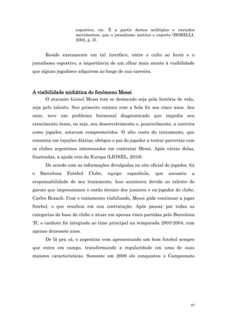 esportivo, etc. É a partir destes múltiplos e variados
                    movimentos, que o jornalismo institui o esporte (BORELLI,
                    2002, p. 3).


      Reside exatamente em tal interface, entre o culto ao herói e o
jornalismo esportivo, a importância de um olhar mais atento à visibilidade
que alguns jogadores adquirem ao longo de sua carreira.



A visibilidade midiática do fenômeno Messi
      O atacante Lionel Messi tem se destacado seja pela história de vida,
seja pelo talento. Seu primeiro contato com a bola foi aos cinco anos. Aos
onze, teve um problema hormonal diagnosticado que impedia seu
crescimento ósseo, ou seja, seu desenvolvimento e, possivelmente, a carreira
como jogador, estavam comprometidos. O alto custo do tratamento, que
consistia em injeções diárias, obrigou o pai do jogador a tentar parcerias com
os clubes argentinos interessados em contratar Messi. Após várias delas,
frustradas, a ajuda veio da Europa (LIONEL, 2010).
      De acordo com as informações divulgadas no site oficial do jogador, foi
o   Barcelona   Futebol    Clube,   equipe   espanhola,    que   assumiu    a
responsabilidade de seu tratamento. Isso aconteceu devido ao talento do
garoto que impressionou o então técnico dos juniores e ex-jogador do clube,
Carles Rexach. Com o tratamento viabilizado, Messi pôde continuar a jogar
futebol, o que resultou em sua contratação. Após passar por todas as
categorias de base do clube e atuar em apenas cinco partidas pelo Barcelona
‘B’, o canhoto foi integrado ao time principal na temporada 2003-2004, com
apenas dezessete anos.
      De lá pra cá, o argentino vem apresentando um bom futebol sempre
que entra em campo, transformando a regularidade em uma de suas
maiores características. Somente em 2009 ele conquistou o Campeonato




                                                                            97
 