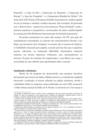 Espanhol7, a Copa do Rei8, a Supercopa da Espanha9, a Supercopa da
Europa10, a Liga dos Campeões11 e o Campeonato Mundial de Clubes12. Foi
eleito pela Uefa (Union of European Football Associations) o melhor jogador
do ano na Europa e também o melhor atacante. Em novembro, foi premiado
com a Bola de Ouro - prêmio da revista francesa "France Football", sendo o
primeiro argentino a conquistá-la e, em dezembro, foi eleito o melhor jogador
do mundo pela Fifa (Fédération Internationale de Football Association).
         Os jornais mencionam seu nome toda semana. Na TV, seus gols são
repetidamente transmitidos, na internet são constantemente clicados e nos
blogs, que permitem certa ‘tietagem’, os autores não se cansam de elogiá-lo.
A visibilidade alcançada pelo jogador, causada pela boa fase que o argentino
passou, sobretudo, na temporada 2008-2009, desencadeou inúmeras
matérias nos jornais impressos, telejornais, mas, principalmente na
internet. É partir da tentativa de compreender ‘o caso Messi’ que surge a
necessidade de uma reflexão mais aprofundada sobre o assunto.



Analisando o fenômeno
         Diante de tal propósito foi desenvolvida uma pesquisa descritiva
documental, que através de dados colhidos descreve o resultado da realidade
observada e analisada. O recorte utilizado na análise selecionou, devido à
visibilidade obtida na imprensa, textos publicados nos sites UOL, Lancenet!
e Folha Online (portal da Folha de S. Paulo), no intervalo de 15 de março à

7
   20 equipes se enfrentam em turno e returno. Vence a competição o time que somar mais pontos ao final das 38
rodadas. Ao final da competição, as três equipes piores colocadas são rebaixadas à segunda divisão. Além do
campeão, o segundo colocado assegura classificação direta para a Liga dos Campeões.
8
   A disputa se dá em partidas de ida e volta. Aquele que conseguir mais pontos passa para a fase seguinte, onde o
sistema se repete até a final, que decide o campeão. O campeão tem vaga garantida na Copa da UEFA do ano
seguinte. Além disso, disputa a Supercopa da Espanha com o Campeão do Campeonato Espanhol.
9
  A competição é realizada no final de Agosto, e se disputa em sistema de ida e volta, sendo a primeira partida na casa
do campeão da Copa do Rei e a volta na casa do campeão da Liga Espanhola.
10
    Supercopa da Europa realiza-se, anualmente, entre as equipes vencedoras da 1º e da 2ª competição da Europa: a
Liga dos Campeões e a Copa da UEFA, respectivamente.
11
   O torneio começa com três fases preliminares, nas quais 54 times disputam, por meio do sistema de mata-mata em
jogos de ida e volta, 10 vagas na primeira fase.Os classificados se juntam a outros 22 clubes previamente
classificados, e as 32 equipes são dispostas, após sorteio, em oito grupos que se enfrentam dentro da própria chave,
em turno e returno. Avançam às oitavas de final os dois melhores times de cada grupo. Nas fases de oitavas, quartas
de final e semifinal, passa adiante a equipe que, no placar agregado dos dois jogos (ida e volta), somar mais gols. A
final é disputada em jogo único, em campo neutro. Em caso de empate no tempo regulamentar, as equipes decidem o
título na prorrogação. Se persistir a igualdade, o campeão é definido nos pênaltis.
12
    O Mundial de Clubes da Fifa será disputado por seis equipes, vencedoras dos torneios continentais organizados
pelas federações a que estão filiadas. Todas as partidas do Mundial de Clubes são eliminatórias.


98
 
