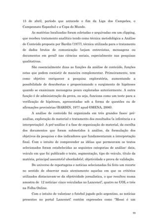 15 de abril, período que antecede o fim da Liga dos Campeões, o
Campeonato Espanhol e a Copa do Mundo.
       As matérias localizadas foram coletadas e arquivadas em um clipping,
que recebeu tratamento analítico tendo como técnica metodológica a Análise
de Conteúdo proposta por Bardin (1977), técnica utilizada para o tratamento
de dados brutos de comunicação (sejam entrevistas, mensagens ou
documentos em geral) nas ciências sociais, especialmente nas pesquisas
qualitativas.
       São essencialmente duas as funções da análise de conteúdo, funções
estas que podem coexistir de maneira complementar. Primeiramente, tem
como    objetivo   enriquecer   a   pesquisa   exploratória,   aumentando   a
possibilidade de descobertas e proporcionando o surgimento de hipóteses
quando se examinam mensagens pouco exploradas anteriormente. A outra
função é de administração da prova, ou seja, funciona como um teste para a
verificação de hipóteses, apresentadas sob a forma de questões ou de
afirmações provisórias (BARDIN, 1977 apud OMENA, 2006).
       A análise de conteúdo foi organizada em três grandes fases: pré-
análise, exploração do material e tratamento dos resultados (a inferência e a
interpretação). A pré-análise é a fase de organização do material, da escolha
dos documentos que foram submetidos à análise, da formulação dos
objetivos da pesquisa e dos indicadores que fundamentaram a interpretação
final. Com o intuito de compreender as idéias que permeavam os textos
selecionados foram estabelecidas as seguintes categorias de análise: data,
veículo em que foi publicado o texto, segmentação, tipo do veículo, título da
matéria, principal assunto(s) abordado(s), objetividade e prova de validação.
       Do universo de reportagens e notícias selecionadas foi feito um recorte
no sentido de observar mais atentamente aquelas em que os critérios
utilizados distaciavam-se da objetividade jornalística, o que resultou numa
amostra de 12 notícias: cinco veiculadas no Lancenet!, quatro no UOL e três
na Folha Online.
       Com o intuito de valorizar o futebol jogado pelo argentino, as notícias
presentes no portal Lancenet! contém expressões como “Messi é um



                                                                            99
 