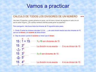 Cálculo de los divisores de un número Un número  a  es divisor de un número  b  si la división de  b  entre  a  es exacta. Para  calcular  todos los  divisores de un número , dividimos  dicho número entre los números naturales, es decir,  entre 1, 2, 3, ... hasta llegar a la división en la que el cociente sea menor   que el divisor. De cada división exacta obtenemos dos divisores :  el divisor y el cociente. El conjunto de los divisores de un número  a  se escribe Div( a ). 