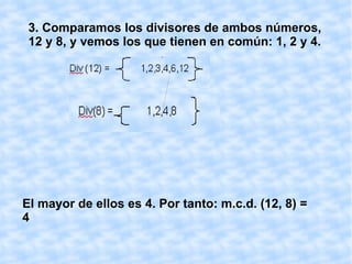 MÁXIMO COMÚN DIVISOR Para obtener el máximo común divisor de dos números naturales, por ejemplo de 12 y 8, seguimos los siguientes pasos: 1.  Hallamos los divisores  de uno de los números, por ejemplo del  12;  para ello lo dividimos entre todos los números naturales comprendidos entre 1 y 12, ambos incluidos:  Los divisores de 12 son aquellos que al dividir han dado resto cero, es decir: 1, 2, 3, 4, 6 y 12. Div (12) =  1,2,3,4,6,12 