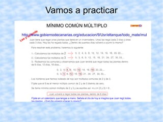 MÍNIMO COMÚN MULTIPLO Dados dos números 9 y 12: = {0, 9, 18, 27,  36 ,  45, 54, 63,  72 ,  81, 90, 99,   108 . ..  } = {0, 12, 24,  36 ,  48, 60,   72 ,  84, 96, 108 ... } Los múltiplos  comunes  de 9 y 12 seran: /36, 72, 108…/, porque  son los múltiplos comunes que coinciden en ambos números exceptuando el cero. Al menor  de los múltiplos comunes, 36, lo denominaremos mínimo  común múltiplo  de 9 y 12. Y lo escribiremos: m.c.m. (9, 12) = 36 