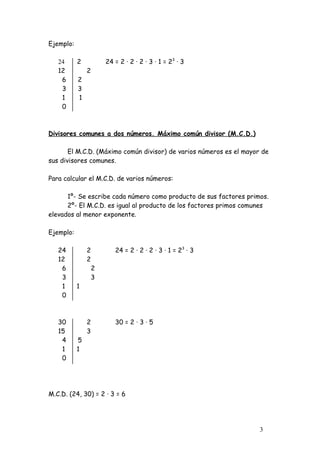 Ejemplo:

   24      2           24 = 2 · 2 · 2 · 3 · 1 = 23 · 3
   12          2
    6      2
    3      3
    1      1
    0



Divisores comunes a dos números. Máximo común divisor (M.C.D.)

       El M.C.D. (Máximo común divisor) de varios números es el mayor de
sus divisores comunes.

Para calcular el M.C.D. de varios números:

      1º- Se escribe cada número como producto de sus factores primos.
      2º- El M.C.D. es igual al producto de los factores primos comunes
elevados al menor exponente.

Ejemplo:

   24          2          24 = 2 · 2 · 2 · 3 · 1 = 23 · 3
   12          2
    6              2
    3              3
    1      1
    0



   30          2          30 = 2 · 3 · 5
   15          3
    4      5
    1      1
    0




M.C.D. (24, 30) = 2 · 3 = 6




                                                                     3
 