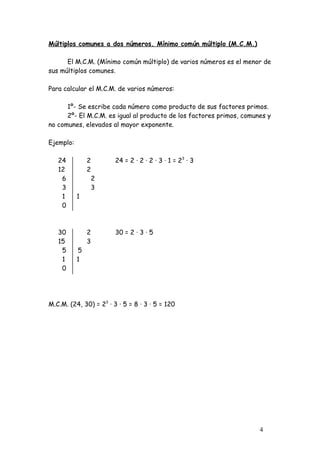 Múltiplos comunes a dos números. Mínimo común múltiplo (M.C.M.)

      El M.C.M. (Mínimo común múltiplo) de varios números es el menor de
sus múltiplos comunes.

Para calcular el M.C.M. de varios números:

      1º- Se escribe cada número como producto de sus factores primos.
      2º- El M.C.M. es igual al producto de los factores primos, comunes y
no comunes, elevados al mayor exponente.

Ejemplo:

   24          2        24 = 2 · 2 · 2 · 3 · 1 = 23 · 3
   12          2
    6              2
    3              3
    1      1
    0



   30          2        30 = 2 · 3 · 5
   15          3
    5      5
    1      1
    0




M.C.M. (24, 30) = 23 · 3 · 5 = 8 · 3 · 5 = 120




                                                                      4
 