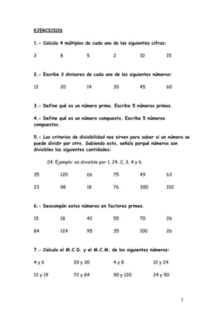 EJERCICIOS

1.- Calcula 4 múltiplos de cada uno de las siguientes cifras:

3           8             5             2            10          15



2.- Escribe 3 divisores de cada uno de los siguientes números:

12          20            14            30           45          60



3.- Define qué es un número primo. Escribe 5 números primos.

4.- Define qué es un número compuesto. Escribe 5 números
compuestos.

5.- Los criterios de divisibilidad nos sirven para saber si un número se
puede dividir por otro. Sabiendo esto, señala porqué números son
divisibles las siguientes cantidades:

      24; Ejemplo: es divisible por 1, 24, 2, 3, 4 y 6.

35          120           66            75           49          63

23          98            18            76           300         102



6.- Descompón estos números en factores primos.

15          18            42            55           70          26

84          124           95            35           100         26



7.- Calcula el M.C.D. y el M.C.M. de los siguientes números:

4y6                20 y 30              4y8                12 y 24

12 y 19            72 y 84              90 y 120           24 y 50




                                                                       5
 