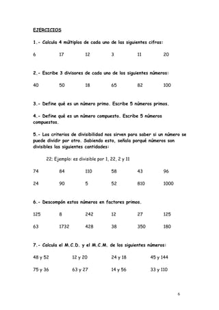 EJERCICIOS

1.- Calcula 4 múltiplos de cada uno de las siguientes cifras:

6           17            12           3            11          20



2.- Escribe 3 divisores de cada uno de los siguientes números:

40          50            18           65           82          100



3.- Define qué es un número primo. Escribe 5 números primos.

4.- Define qué es un número compuesto. Escribe 5 números
compuestos.

5.- Los criterios de divisibilidad nos sirven para saber si un número se
puede dividir por otro. Sabiendo esto, señala porqué números son
divisibles las siguientes cantidades:

      22; Ejemplo: es divisible por 1, 22, 2 y 11

74          84            110          58           43          96

24          90            5            52           810         1000



6.- Descompón estos números en factores primos.

125         8             242          12           27          125

63          1732          428          38           350         180



7.- Calcula el M.C.D. y el M.C.M. de los siguientes números:

48 y 52            12 y 20             24 y 18            45 y 144

75 y 36            63 y 27             14 y 56            33 y 110




                                                                       6
 