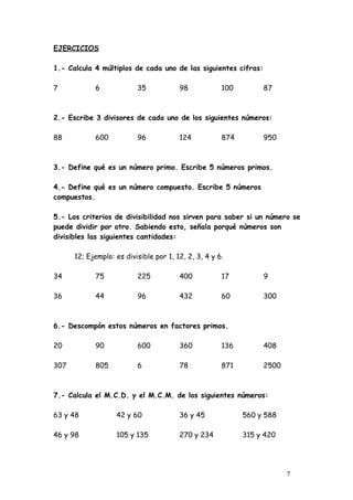 EJERCICIOS

1.- Calcula 4 múltiplos de cada uno de las siguientes cifras:

7           6             35            98            100        87



2.- Escribe 3 divisores de cada uno de los siguientes números:

88          600           96            124           874        950



3.- Define qué es un número primo. Escribe 5 números primos.

4.- Define qué es un número compuesto. Escribe 5 números
compuestos.

5.- Los criterios de divisibilidad nos sirven para saber si un número se
puede dividir por otro. Sabiendo esto, señala porqué números son
divisibles las siguientes cantidades:

      12; Ejemplo: es divisible por 1, 12, 2, 3, 4 y 6.

34          75            225           400           17         9

36          44            96            432           60         300



6.- Descompón estos números en factores primos.

20          90            600           360           136        408

307         805           6             78            871        2500



7.- Calcula el M.C.D. y el M.C.M. de los siguientes números:

63 y 48            42 y 60              36 y 45             560 y 588

46 y 98            105 y 135            270 y 234           315 y 420




                                                                        7
 