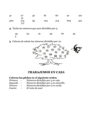 41         27          52         81          60         91         221
           72
300        213         95         103         214        603        512
           777

4. Tacha los números que sean divisibles por 5.

      43         24         19          39          60         45
      5

5. Colorea de celeste los números divisibles por 10.




                  TRABAJEMOS EN CASA
Colorea los globos en el siguiente orden:
Primero :      Números divisibles por 5 en rojo.
Segundo :      Números divisibles por 3 en amarillo.
Tercero   :    Números divisibles por 2 en verde.
Cuarto    :    El resto de azul.
 