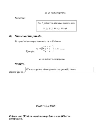 es un número primo.

      Recuerda:

                                Los 8 primeros números primos son:

                                       2; 3; 5; 7; 11; 13; 17; 19


B)    Número Compuesto:

      Es aquel número que tiene más de 2 divisores.

                                         1   12
                               12        2   6     6 d iv is o re s
                    Ejemplo:             4   4




                                    es un número compuesto.

      NOTITA:

                    El 1 no es primo ni compuesto por que sólo tiene 1
divisor que es 1.




                               PRACTIQUEMOS


Coloca una (P) si es un número primo o una (C) si es
compuesto.
 