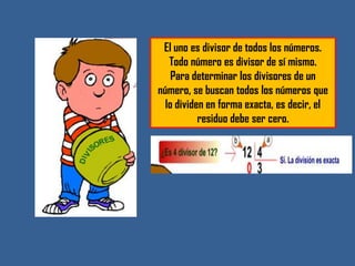 El uno es divisor de todos los números.
   Todo número es divisor de sí mismo.
    Para determinar los divisores de un
número, se buscan todos los números que
  lo dividen en forma exacta, es decir, el
           residuo debe ser cero.
 