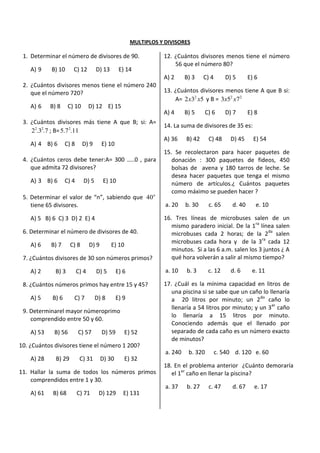 MULTIPLOS Y DIVISORES
1. Determinar el número de divisores de 90.
A) 9 B) 10 C) 12 D) 13 E) 14
2. ¿Cuántos divisores menos tiene el número 240
que el número 720?
A) 6 B) 8 C) 10 D) 12 E) 15
3. ¿Cuántos divisores más tiene A que B; si: A=
7.3.2 22
; B= 11.7.5 2
A) 4 B) 6 C) 8 D) 9 E) 10
4. ¿Cuántos ceros debe tener:A= 300 …..0 , para
que admita 72 divisores?
A) 3 B) 6 C) 4 D) 5 E) 10
5. Determinar el valor de “n”, sabiendo que n
40
tiene 65 divisores.
A) 5 B) 6 C) 3 D) 2 E) 4
6. Determinar el número de divisores de 40.
A) 6 B) 7 C) 8 D) 9 E) 10
7. ¿Cuántos divisores de 30 son números primos?
A) 2 B) 3 C) 4 D) 5 E) 6
8. ¿Cuántos números primos hay entre 15 y 45?
A) 5 B) 6 C) 7 D) 8 E) 9
9. Determinarel mayor númeroprimo
comprendido entre 50 y 60.
A) 53 B) 56 C) 57 D) 59 E) 52
10. ¿Cuántos divisores tiene el número 1 200?
A) 28 B) 29 C) 31 D) 30 E) 32
11. Hallar la suma de todos los números primos
comprendidos entre 1 y 30.
A) 61 B) 68 C) 71 D) 129 E) 131
12. ¿Cuántos divisores menos tiene el número
56 que el número 80?
A) 2 B) 3 C) 4 D) 5 E) 6
13. ¿Cuántos divisores menos tiene A que B si:
A= 532 2
xx y B = 22
753 xx
A) 4 B) 5 C) 6 D) 7 E) 8
14. La suma de divisores de 35 es:
A) 36 B) 42 C) 48 D) 45 E) 54
15. Se recolectaron para hacer paquetes de
donación : 300 paquetes de fideos, 450
bolsas de avena y 180 tarros de leche. Se
desea hacer paquetes que tenga el mismo
número de artículos.¿ Cuántos paquetes
como máximo se pueden hacer ?
a. 20 b. 30 c. 65 d. 40 e. 10
16. Tres líneas de microbuses salen de un
mismo paradero inicial. De la 1ra
línea salen
microbuses cada 2 horas; de la 2da
salen
microbuses cada hora y de la 3ra
cada 12
minutos. Si a las 6 a.m. salen los 3 juntos ¿ A
qué hora volverán a salir al mismo tiempo?
a. 10 b. 3 c. 12 d. 6 e. 11
17. ¿Cuál es la mínima capacidad en litros de
una piscina si se sabe que un caño lo llenaría
a 20 litros por minuto; un 2do
caño lo
llenaría a 54 litros por minuto; y un 3er
caño
lo llenaría a 15 litros por minuto.
Conociendo además que el llenado por
separado de cada caño es un número exacto
de minutos?
a. 240 b. 320 c. 540 d. 120 e. 60
18. En el problema anterior ¿Cuánto demoraría
el 1er
caño en llenar la piscina?
a. 37 b. 27 c. 47 d. 67 e. 17
 