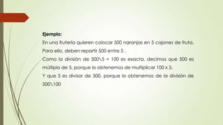 Ejemplo:
En una frutería quieren colocar 500 naranjas en 5 cajones de fruta.
Para ello, deben repartir 500 entre 5 .
Como la división de 5005 = 100 es exacta, decimos que 500 es
múltiplo de 5, porque lo obtenemos de multiplicar 100 x 5.
Y que 5 es divisor de 500, porque lo obtenemos de la división de
500100