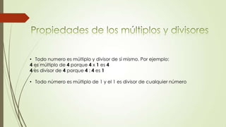 • Todo numero es múltiplo y divisor de sí mismo. Por ejemplo:
4 es múltiplo de 4 porque 4 x 1 es 4
4 es divisor de 4 porque 4 : 4 es 1
• Todo número es múltiplo de 1 y el 1 es divisor de cualquier número