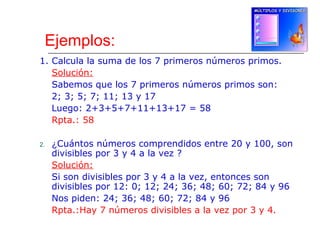 Ejemplos:
1. Calcula la suma de los 7 primeros números primos.
Solución:
Sabemos que los 7 primeros números primos son:
2; 3; 5; 7; 11; 13 y 17
Luego: 2+3+5+7+11+13+17 = 58
Rpta.: 58
2. ¿Cuántos números comprendidos entre 20 y 100, son
divisibles por 3 y 4 a la vez ?
Solución:
Si son divisibles por 3 y 4 a la vez, entonces son
divisibles por 12: 0; 12; 24; 36; 48; 60; 72; 84 y 96
Nos piden: 24; 36; 48; 60; 72; 84 y 96
Rpta.:Hay 7 números divisibles a la vez por 3 y 4.
 