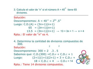 3. Calcula el valor de “n” si el número A = 40 tiene 65
divisores.
Solución:
Descomponemos: A = 40 = 2 .5
Luego: C.D.(A) = (3n+1)(n+1)
65 = (3n+1)(n+1)
13.5 = (3n+1)(n+1) → 13 = 3n + 1 → n = 4
Rpta.: El valor de “n” es 4.
4. Determina la cantidad de divisores compuestos de
300.
Solución:
Descomponemos: 300 = 2 .3 . 5
Sabemos que: C.D.(300) =C.D.P + C.D.C + 1
Luego: (2+1)(1+1)(2+1) = 3 + C.D.C + 1
18 = C.D.C + 4 → C.D.C = 14
Rpta.: Tiene 14 divisores compuestos.
n
n n3n
2 2
 