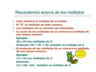 Recordemos acerca de los múltiplos
 Cada número es múltiplo de sí mismo.
 El “0” es múltiplo de todo número.
 Los múltiplos de un número son ilimitados.
 La suma de los múltiplos de un número es múltiplo de
ese mismo número.
Ejemplo:
20 y 35 son múltiplos de 5.
Entonces: 20 + 35 = 55 ,también es múltiplo de 5.
 El producto de los múltiplos de un número es múltiplo
de ese mismo número.
Ejemplo:
12 y 18 son múltiplos de 3.
Entonces:
12 x 18= 216 , también es múltiplo de 3.
 