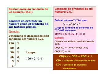 Descomposición canónica de
un número (D.C.)
Consiste en expresar un
número como el producto de
sus factores primos.
Ejemplo:
Determina la descomposición
canónica del número 120.
120 2
60 2
30 2 Luego:
15 3
5 5
1
532120 3
⋅⋅=
Cantidad de divisores de un
número(C.D.)
Dado el número “N” tal que:
Luego la cantidad de divisores de
“N” está dado por:
CD(N) = (x+1)(y+1)(z+1)
Ejemplo:
Calcula la cantidad de divisores de
120.
CD(120) = (3+1)(1+1)(1+1)
CD(120) = 16
zyx
cbaN ..=
CD(N) = CDP + CDC + 1
CDP : Cantidad de divisores primos
CDC : Cantidad de divisores
compuestos
 