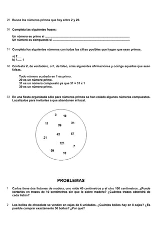 29 Busca los números primos que hay entre 2 y 20.
30 Completa las siguientes frases:
Un número es primo si .......................................................................................................
Un número es compuesto si ..............................................................................................
31 Completa los siguientes números con todas las cifras posibles que hagan que sean primos.
a) 2.....
b) 1..... 1
32 Contesta V, de verdadero, o F, de falso, a las siguientes afirmaciones y corrige aquellas que sean
falsas.
Todo número acabado en 1 es primo.
29 es un número primo.
31 es un número compuesto ya que 31 = 31 x 1
39 es un número primo.
33 En una fiesta organizada sólo para números primos se han colado algunos números compuestos.
Localízalos para invitarles a que abandonen el local.
PROBLEMAS
1 Carlos tiene dos listones de madera, uno mide 40 centímetros y el otro 100 centímetros. ¿Puede
cortarlos en trozos de 10 centímetros sin que le sobre madera? ¿Cuántos trozos obtendrá de
cada listón?
2 Los bollos de chocolate se venden en cajas de 6 unidades. ¿Cuántos bollos hay en 8 cajas? ¿Es
posible comprar exactamente 50 bollos? ¿Por qué?
 