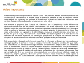 2
Aviso Importante
Esse material pode conter previsões de eventos futuros .Tais previsões refletem apenas expectativas dos
administradores da Companhia, e envolve riscos ou incertezas previstos ou não. A Companhia não se
responsabiliza por operações ou decisões de investimento tomadas com base nas informações aqui
contidas. Estas previsões estão sujeitas a mudanças sem aviso prévio.
Este material foi preparado pela Multiplus S.A. (“Multiplus" ou a "Companhia") e inclui determinadas
declarações prospectivas que se baseiam, principalmente, nas atuais expectativas e nas previsões da
Multiplus quanto a acontecimentos futuros e tendências financeiras que atualmente afetam ou poderiam vir a
afetar o negócio da Multiplus, não representando, no entanto, garantias de desempenho no futuro. Elas
estão fundamentadas nas expectativas da administração, envolvendo uma série de riscos e incertezas em
função dos quais a situação financeira real e os resultados operacionais podem vir a diferir de maneira
relevante dos resultados expressos nas declarações prospectivas. A Multiplus não assume nenhuma
obrigação no sentido de atualizar ou revisar publicamente qualquer declaração prospectiva.
Esta apresentação é divulgada exclusivamente para efeito de informação e não deve ser interpretada como
solicitação ou oferta de compra ou venda de ações ou instrumentos financeiros correlatos. De igual modo,
esta apresentação não oferece recomendação referente a investimento e tampouco deve ser considerada
como se a oferecesse. Ela não diz respeito a objetivos específicos de investimento, situação financeira ou
necessidades particulares de nenhuma pessoa. Tampouco oferece declaração ou garantia, quer expressa,
quer implícita, em relação à exatidão, abrangência ou confiabilidade das informações nela contidas. Esta
apresentação não deve ser considerada pelos destinatários como elemento que substitua a opção de
exercer seu próprio julgamento. Quaisquer opiniões expressas nesta apresentação estão sujeitas a
alteração sem aviso e a Multiplus não têm a obrigação de atualizar e manter em dia as informações nela
contidas.
2
 