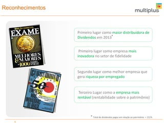 Reconhecimentos
6
Primeiro lugar como empresa mais
inovadora no setor de fidelidade
Primeiro lugar como maior distribuidora de
Dividendos em 2013*
Total de dividendos pagos em relação ao patrimônio = 151%*
Segundo lugar como melhor empresa que
gera riqueza por empregado
Terceiro Lugar como a empresa mais
rentável (rentabilidade sobre o patrimônio)
 