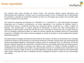 Aviso importante

Esse material pode conter previsões de eventos futuros. Tais previsões refletem apenas expectativas dos
administradores da Companhia, e envolve riscos ou incertezas previstos ou não. A Companhia não se responsabiliza
por operações ou decisões de investimento tomadas com base nas informações aqui contidas. Estas previsões estão
sujeitas a mudanças sem aviso prévio.
Este material foi preparado pela Multiplus S.A. (“Multiplus" ou a "Companhia") e inclui determinadas declarações
prospectivas que se baseiam, principalmente, nas atuais expectativas e nas previsões da Multiplus quanto a
acontecimentos futuros e tendências financeiras que atualmente afetam ou poderiam vir a afetar o negócio da
Multiplus, não representando, no entanto, garantias de desempenho no futuro. Elas estão fundamentadas nas
expectativas da administração, envolvendo uma série de riscos e incertezas em função dos quais a situação financeira
real e os resultados operacionais podem vir a diferir de maneira relevante dos resultados expressos nas declarações
prospectivas. A Multiplus não assume nenhuma obrigação no sentido de atualizar ou revisar publicamente qualquer
declaração prospectiva.
Esta apresentação é divulgada exclusivamente para efeito de informação e não deve ser interpretada como solicitação
ou oferta de compra ou venda de ações ou instrumentos financeiros correlatos. De igual modo, esta apresentação não
oferece recomendação referente a investimento e tampouco deve ser considerada como se a oferecesse. Ela não diz
respeito a objetivos específicos de investimento, situação financeira ou necessidades particulares de nenhuma pessoa.
Tampouco oferece declaração ou garantia, quer expressa, quer implícita, em relação à exatidão, abrangência ou
confiabilidade das informações nela contidas. Esta apresentação não deve ser considerada pelos destinatários como
elemento que substitua a opção de exercer seu próprio julgamento. Quaisquer opiniões expressas nesta apresentação
estão sujeitas a alteração sem aviso e a Multiplus não têm a obrigação de atualizar e manter em dia as informações
nela contidas.

2

 