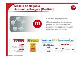 Modelo de Negócio
                    Acúmulo e Resgate (Coalizão)


                                                   Coalizão de programas:
                                                   Clientes podem por meio dos
                                                   pontos acumulados em um
                                                   parceiro, resgatar prêmios em
                                                   qualquer um dos outros




© 2009 Multiplus – Todos os direitos reservados.
 
