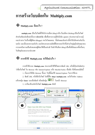 1
                                        Agricultural Communication : KMITL

การสร้างเว็บบล็อกใน Multiply.com
 Multiply.com คืออะไร ?
        multiply.com เป็นเว็บไซต์ที่ให้บริการบล็อก (Blog) หรือ เว็บบล็อก (Weblog) เป็นเว็บไซต์
สาหรับเขียนบันทึกเล่าเรื่องราวประจาวัน เพื่อสื่อสารความรู้สึกนึกคิด มุมมอง ประสบการณ์ ความรู้
และข่าวสาร ในเรื่องที่ผู้เขียน (Blogger) สนใจโดยเฉพาะ ซึ่งลักษณะดังกล่าวนี้ทาให้บล็อกต่างกับเว็บ
บอร์ด และเนื่องจากความจริงใจ และอิสระทางความคิดที่สื่อสารออกไป ซึ่งส่วนใหญ่อยู่ในลักษณะของ
การบอกถึงความเป็นตัวตนของผู้เขียนได้เป็นอย่างดี จึงทาให้บล็อก (Blog) เป็นสื่อที่นิยมมากขึ้นเรื่อยๆ
ในปัจจุบันและนานาประเทศ


 การเข้าใช้ Multiply.com ทาได้อย่างไร ?
            การเข้าใช้ระบบ Multiply.com สามารถเข้าใช้ได้โดยการพิมพ์ URL หรือที่เรียกกันติดปาก
ว่าชื่อเว็บไซต์ ใน Browser เช่น Internet Explorer หรือ Mozilla Firefox เป็นต้น ซึ่งขั้นตอนมีดังนี้
            1. เริ่มแรกให้เปิด Browser ขึ้นมา ในที่นี้ผมใช้ Internet Explorer ในการใช้งาน
            2. พิมพ์ URL หรือชื่อเว็บไซต์ ในที่นี้คือ http:// multiply.com ลงไปในช่อง Address
แล้วกดปุ่ม Enter บนแป้นพิมพ์ หรือคลิกปุ่ม              ในหน้า Browser
          3. เราก็จะเข้ามายังเว็บไซต์ Multiply.com ทันที




                                                                                     
 