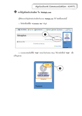 Agricultural Communication : KMITL
                                                                    10

 การใส่รูปถ่ายประจาบล็อก ใน Multiply.com
       ผู้ใช้สามารถใส่รูปถ่ายประจาบล็อกในระบบ Multiply.com ได้ โดยมีขั้นตอนดังนี้

       1. ให้คลิกที่ลิงค์ที่ชื่อ “Customize Site” ดังรูป




                                                  




        2. ระบบจะแสดงลิงค์ที่ชื่อ “Edit” ออกมาในส่วนของ Photo ให้เราคลิกที่ลิงค์ “Edit” เพื่อ
แก้ไขรูปภาพ




                                                                      
 