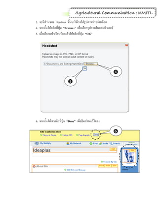 11
                                 Agricultural Communication : KMITL
3. จะมีส่วนของ Headshot ขึ้นมาให้เราใส่รูปภาพประจาบล็อก
4. จากนั้นให้คลิกที่ปุ่ม “Browse..” เพื่อเลือกรูปภาพในคอมพิวเตอร์
5. เมื่อเลือกเสร็จเรียบร้อยแล้วให้คลิกที่ปุ่ม “OK”




                                                                    
                           




6. จากนั้นให้เราคลิกที่ปุ่ม “Done” เพื่อปิดส่วนแก้ไขลง

                                                                    
 