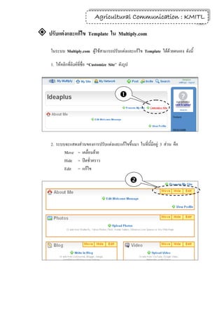 Agricultural Communication : KMITL
                                                                  12

 ปรับแต่งและแก้ไข Template ใน Multiply.com
     ในระบบ Multiply.com ผู้ใช้สามารถปรับแต่งและแก้ไข Template ได้ด้วยตนเอง ดังนี้

     1. ให้คลิกที่ลิงค์ที่ชื่อ “Customize Site” ดังรูป




                                                




     2. ระบบจะแสดงส่วนของการปรับแต่งและแก้ไขขึ้นมา ในที่ นี้มีอยู่ 3 ส่วน คือ
            Move = เคลื่อนย้าย
            Hide = ปิดชั่วคราว
            Edit = แก้ไข

                                                         
 
