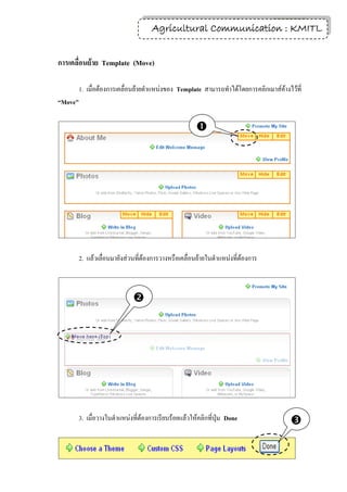 13
                                     Agricultural Communication : KMITL


การเคลื่อนย้าย Template (Move)

         1. เมื่อต้องการเคลื่อนย้ายตาแหน่งของ Template สามารถทาได้โดยการคลิกเมาส์ค้างไว้ที่
“Move”

                                                      




         2. แล้วเลื่อนมายังส่วนที่ต้องการวางหรือเคลื่อนย้ายในตาแหน่งที่ต้องการ



                              




         3. เมื่อวางในตาแหน่งที่ต้องการเรียบร้อยแล้วให้คลิกที่ปุ่ม Done               
 