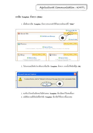 Agricultural Communication : KMITL
                                                                14


การปิด Template ชั่วคราว (Hide)

      1. เมื่อต้องการปิด Template ชั่วคราวสามารถทาได้โดยการคลิกเมาส์ที่ “Hide”




                                                               




      2. โปรแกรมจะยืนยันว่าเราต้องการที่จะปิด Template ชั่วคราว จากนั้นให้คลิกที่ปุ่ม OK




                                                           

      3. จะเห็นว่าในหน้าบล็อกจะไม่มีส่วนของ Template ที่เราปิดเอาไว้แสดงขึ้นมา
      4. แต่มีข้อความที่เป็นลิงค์ชื่อหัวข้อ Template ที่เราปิดไว้ชั่วคราวขึ้นมาแทน
 